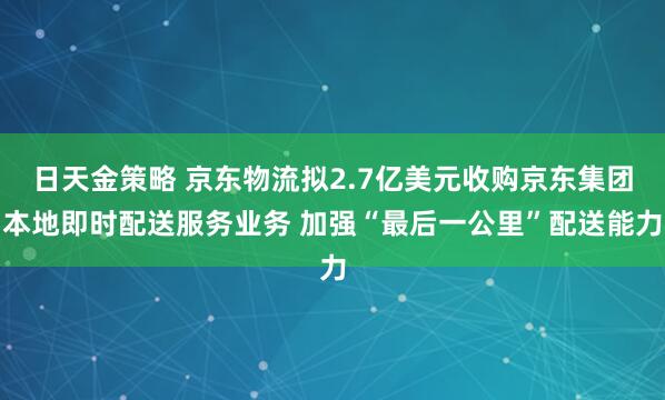 日天金策略 京东物流拟2.7亿美元收购京东集团本地即时配送服务业务 加强“最后一公里”配送能力