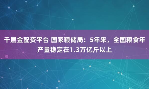 千层金配资平台 国家粮储局：5年来，全国粮食年产量稳定在1.3万亿斤以上