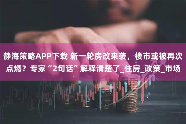 静海策略APP下载 新一轮房改来袭，楼市或被再次点燃？专家“2句话”解释清楚了_住房_政策_市场