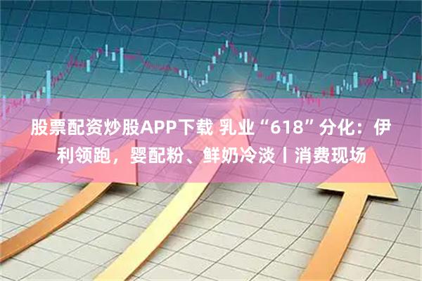 股票配资炒股APP下载 乳业“618”分化：伊利领跑，婴配粉、鲜奶冷淡丨消费现场
