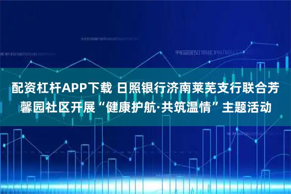 配资杠杆APP下载 日照银行济南莱芜支行联合芳馨园社区开展“健康护航·共筑温情”主题活动