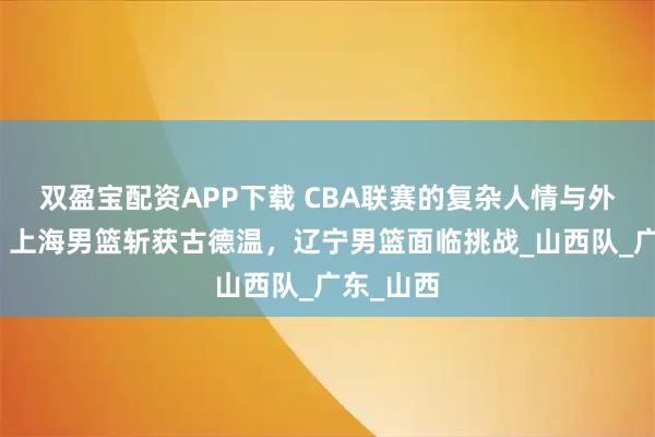 双盈宝配资APP下载 CBA联赛的复杂人情与外援争夺：上海男篮斩获古德温，辽宁男篮面临挑战_山西队_广东_山西