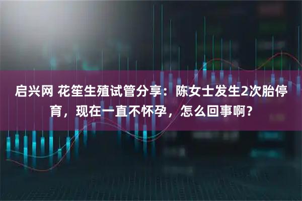 启兴网 花笙生殖试管分享：陈女士发生2次胎停育，现在一直不怀孕，怎么回事啊？