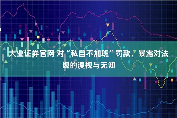 大业证券官网 对“私自不加班”罚款，暴露对法规的漠视与无知