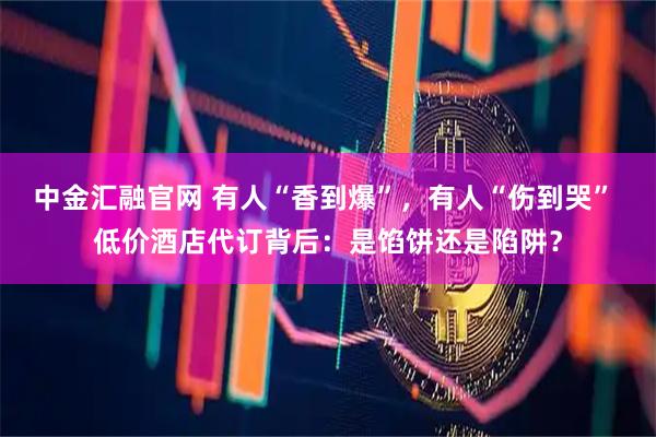 中金汇融官网 有人“香到爆”，有人“伤到哭” 低价酒店代订背后：是馅饼还是陷阱？