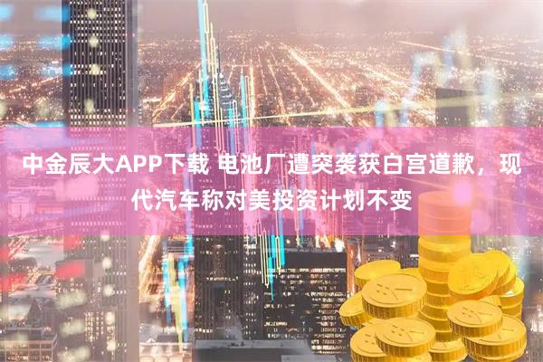 中金辰大APP下载 电池厂遭突袭获白宫道歉，现代汽车称对美投资计划不变