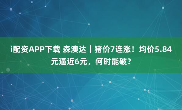 i配资APP下载 森澳达|猪价7连涨!均价5.84元逼近6元,何时能破?