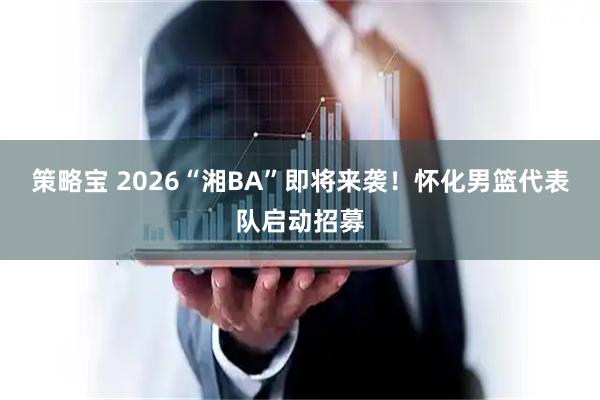 策略宝 2026“湘BA”即将来袭！怀化男篮代表队启动招募