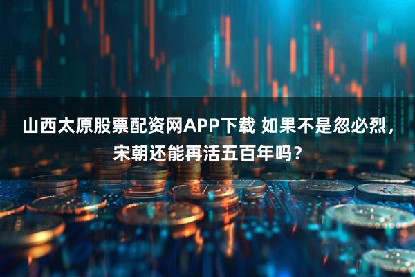 山西太原股票配资网APP下载 如果不是忽必烈，宋朝还能再活五百年吗？