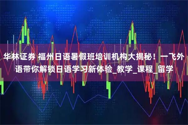 华林证券 福州日语暑假班培训机构大揭秘！一飞外语带你解锁日语学习新体验_教学_课程_留学
