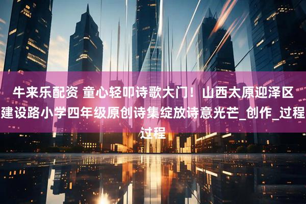 牛来乐配资 童心轻叩诗歌大门！山西太原迎泽区建设路小学四年级原创诗集绽放诗意光芒_创作_过程