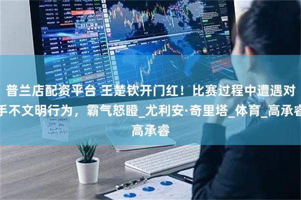 普兰店配资平台 王楚钦开门红！比赛过程中遭遇对手不文明行为，霸气怒瞪_尤利安·奇里塔_体育_高承睿