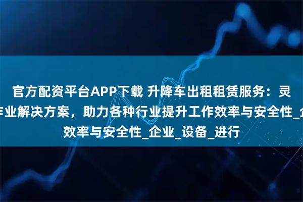 官方配资平台APP下载 升降车出租租赁服务：灵活高效的高空作业解决方案，助力各种行业提升工作效率与安全性_企业_设备_进行