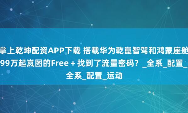 掌上乾坤配资APP下载 搭载华为乾崑智驾和鸿蒙座舱 21.99万起岚图的Free＋找到了流量密码？_全系_配置_运动