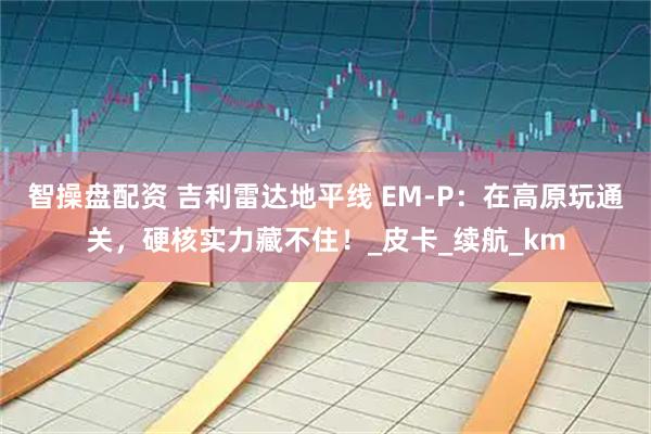 智操盘配资 吉利雷达地平线 EM-P：在高原玩通关，硬核实力藏不住！_皮卡_续航_km