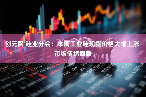 创元网 硅业分会：本周工业硅现货价格大幅上涨 市场情绪回暖