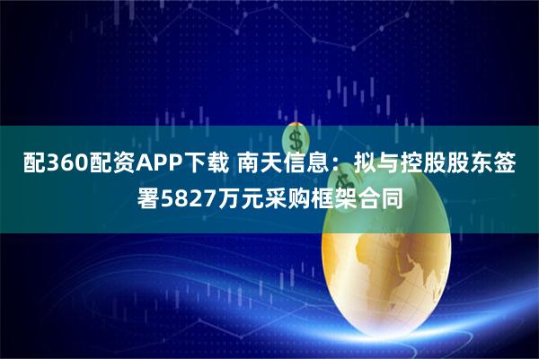 配360配资APP下载 南天信息：拟与控股股东签署5827万元采购框架合同