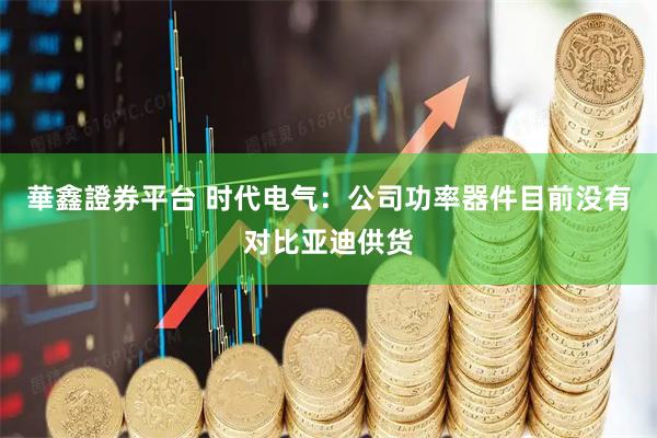 華鑫證券平台 时代电气：公司功率器件目前没有对比亚迪供货