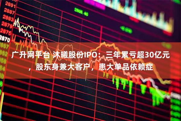 广升网平台 沐曦股份IPO：三年累亏超30亿元，股东身兼大客户，患大单品依赖症