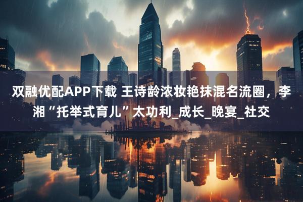 双融优配APP下载 王诗龄浓妆艳抹混名流圈，李湘“托举式育儿”太功利_成长_晚宴_社交