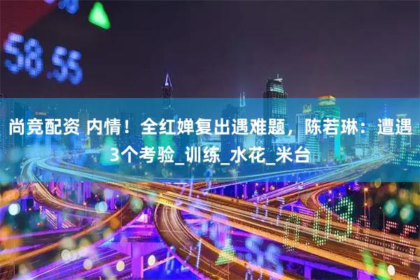 尚竞配资 内情！全红婵复出遇难题，陈若琳：遭遇3个考验_训练_水花_米台