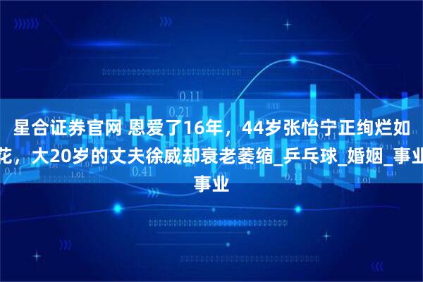 星合证券官网 恩爱了16年，44岁张怡宁正绚烂如花，大20岁的丈夫徐威却衰老萎缩_乒乓球_婚姻_事业