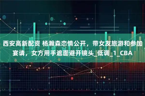 西安高新配资 杨瀚森恋情公开，带女友旅游和参加宴请，女方用手遮面避开镜头_低调_1_CBA