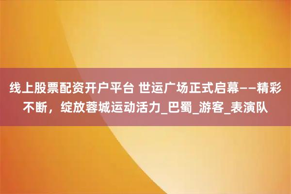 线上股票配资开户平台 世运广场正式启幕——精彩不断,绽放蓉城运动活力_巴蜀_游客_表演队