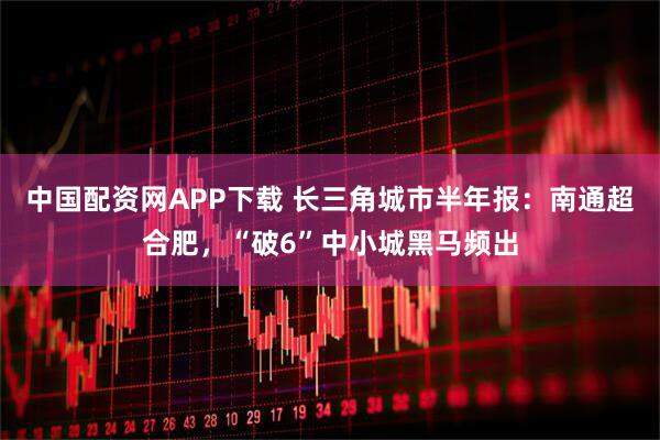 中国配资网APP下载 长三角城市半年报：南通超合肥，“破6”中小城黑马频出