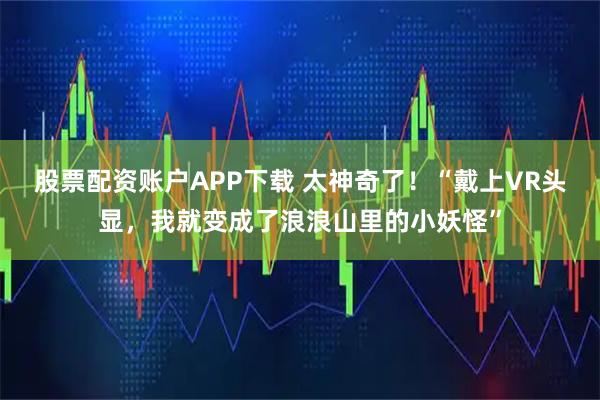 股票配资账户APP下载 太神奇了！“戴上VR头显，我就变成了浪浪山里的小妖怪”